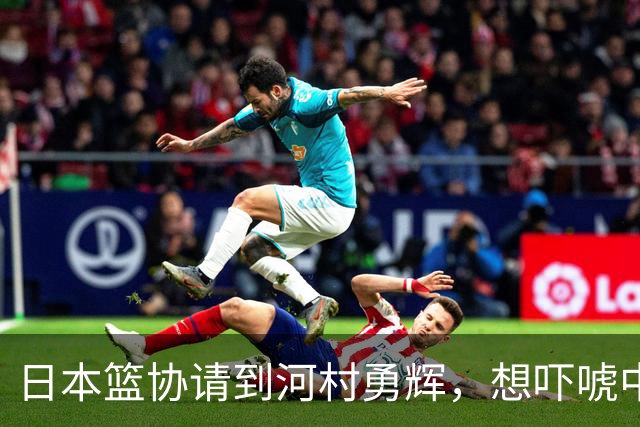 日本篮协请到河村勇辉，想吓唬中国男篮，但我们已经不怕了
